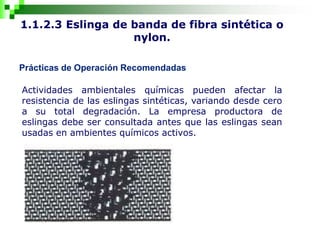1.1.2.3 Eslinga de banda de fibra sintética o
nylon.
Prácticas de Operación Recomendadas
Actividades ambientales químicas pueden afectar la
resistencia de las eslingas sintéticas, variando desde cero
a su total degradación. La empresa productora de
eslingas debe ser consultada antes que las eslingas sean
usadas en ambientes químicos activos.
 