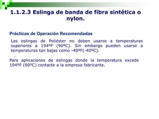 1.1.2.3 Eslinga de banda de fibra sintética o
nylon.
Prácticas de Operación Recomendadas
Las eslingas de Poliéster no deben usarse a temperaturas
superiores a 194ºF (90ºC). Sin embargo pueden usarse a
temperaturas tan bajas como -40ºF(-40ºC).
Para aplicaciones de eslingas donde la temperatura excede
194ºF (90ºC) contacte a la empresa fabricante.
 
