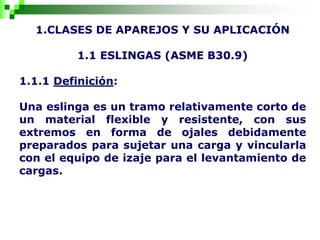 1.CLASES DE APAREJOS Y SU APLICACIÓN
1.1 ESLINGAS (ASME B30.9)
1.1.1 Definición:
Una eslinga es un tramo relativamente corto de
un material flexible y resistente, con sus
extremos en forma de ojales debidamente
preparados para sujetar una carga y vincularla
con el equipo de izaje para el levantamiento de
cargas.
 