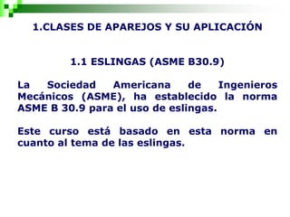 1.CLASES DE APAREJOS Y SU APLICACIÓN
1.1 ESLINGAS (ASME B30.9)
La Sociedad Americana de Ingenieros
Mecánicos (ASME), ha establecido la norma
ASME B 30.9 para el uso de eslingas.
Este curso está basado en esta norma en
cuanto al tema de las eslingas.
 