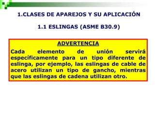1.CLASES DE APAREJOS Y SU APLICACIÓN
1.1 ESLINGAS (ASME B30.9)
ADVERTENCIA
Cada elemento de unión servirá
específicamente para un tipo diferente de
eslinga, por ejemplo, las eslingas de cable de
acero utilizan un tipo de gancho, mientras
que las eslingas de cadena utilizan otro.
 