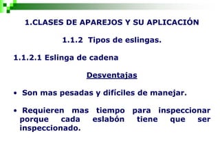 1.CLASES DE APAREJOS Y SU APLICACIÓN
1.1.2 Tipos de eslingas.
1.1.2.1 Eslinga de cadena
Desventajas
• Son mas pesadas y difíciles de manejar.
• Requieren mas tiempo para inspeccionar
porque cada eslabón tiene que ser
inspeccionado.
 