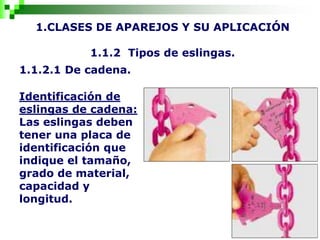 1.CLASES DE APAREJOS Y SU APLICACIÓN
1.1.2 Tipos de eslingas.
1.1.2.1 De cadena.
Identificación de
eslingas de cadena:
Las eslingas deben
tener una placa de
identificación que
indique el tamaño,
grado de material,
capacidad y
longitud.
 
