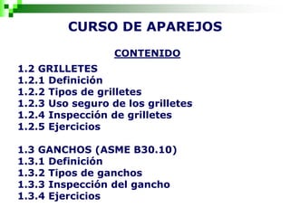 CURSO DE APAREJOS
CONTENIDO
1.2 GRILLETES
1.2.1 Definición
1.2.2 Tipos de grilletes
1.2.3 Uso seguro de los grilletes
1.2.4 Inspección de grilletes
1.2.5 Ejercicios
1.3 GANCHOS (ASME B30.10)
1.3.1 Definición
1.3.2 Tipos de ganchos
1.3.3 Inspección del gancho
1.3.4 Ejercicios
 