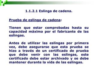 1.1.2.1 Eslinga de cadena.
Prueba de eslinga de cadena:
Tienen que estar comprobadas hasta su
capacidad máxima por el fabricante de las
eslingas.
Antes de utilizar las eslingas por primera
vez, debe asegurarse que esta prueba se
hizo a través de un certificado de prueba
que debe venir con las eslingas, este
certificado debe estar archivado y se debe
mantener durante la vida de las eslingas.
 