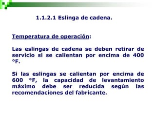 1.1.2.1 Eslinga de cadena.
Temperatura de operación:
Las eslingas de cadena se deben retirar de
servicio si se calientan por encima de 400
°F.
Si las eslingas se calientan por encima de
600 °F, la capacidad de levantamiento
máximo debe ser reducida según las
recomendaciones del fabricante.
 