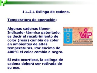 1.1.2.1 Eslinga de cadena.
Temperatura de operación:
Algunas cadenas tienen
Indicador térmico patentado,
es decir el recubrimiento de
color (rosa) cambia de color
en ambientes de altas
temperaturas. Por encima de
400ºC el color cambia a negro.
Si esto ocurriese, la eslinga de
cadena deberá ser retirada de
su uso.
 