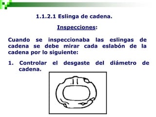 1.1.2.1 Eslinga de cadena.
Inspecciones:
Cuando se inspeccionaba las eslingas de
cadena se debe mirar cada eslabón de la
cadena por lo siguiente:
1. Controlar el desgaste del diámetro de
cadena.
 