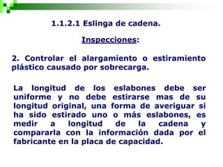 1.1.2.1 Eslinga de cadena.
Inspecciones:
2. Controlar el alargamiento o estiramiento
plástico causado por sobrecarga.
La longitud de los eslabones debe ser
uniforme y no debe estirarse mas de su
longitud original, una forma de averiguar si
ha sido estirado uno o más eslabones, es
medir a longitud de la cadena y
compararla con la información dada por el
fabricante en la placa de capacidad.
 