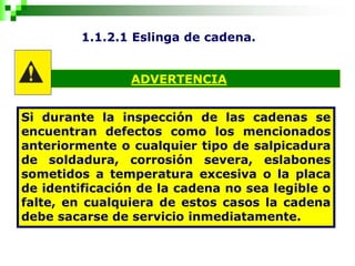 1.1.2.1 Eslinga de cadena.
ADVERTENCIA
Si durante la inspección de las cadenas se
encuentran defectos como los mencionados
anteriormente o cualquier tipo de salpicadura
de soldadura, corrosión severa, eslabones
sometidos a temperatura excesiva o la placa
de identificación de la cadena no sea legible o
falte, en cualquiera de estos casos la cadena
debe sacarse de servicio inmediatamente.
 
