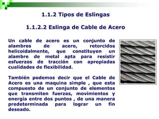 1.1.2 Tipos de Eslingas
1.1.2.2 Eslinga de Cable de Acero
Un cable de acero es un conjunto de
alambres de acero, retorcidos
helicoidalmente, que constituyen un
alambre de metal apta para resistir
esfuerzos de tracción con apropiadas
cualidades de flexibilidad.
También podemos decir que el Cable de
Acero es una maquina simple , que esta
compuesto de un conjunto de elementos
que transmiten fuerzas, movimientos y
energía entre dos puntos , de una manera
predeterminada para lograr un fin
deseado.
 