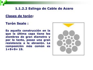 1.1.2.2 Eslinga de Cable de Acero
Clases de torón:
Torón Seale :
Es aquella construcción en la
que la última capa tiene los
alambres de gran diametro y
por lo tanto, posee una gran
resistencia a la abrasión. La
composición más común es
1+9+9= 19.
 