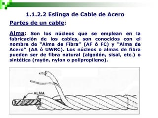 1.1.2.2 Eslinga de Cable de Acero
Partes de un cable:
Alma: Son los núcleos que se emplean en la
fabricación de los cables, son conocidos con el
nombre de “Alma de Fibra” (AF ó FC) y “Alma de
Acero” (AA ó UWRC). Los núcleos o almas de fibra
pueden ser de fibra natural (algodón, sisal, etc.) o
sintética (rayón, nylon o polipropileno).
 