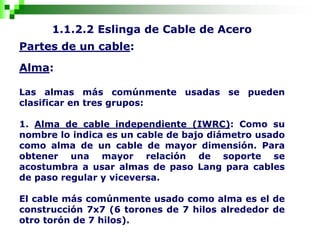 1.1.2.2 Eslinga de Cable de Acero
Partes de un cable:
Alma:
Las almas más comúnmente usadas se pueden
clasificar en tres grupos:
1. Alma de cable independiente (IWRC): Como su
nombre lo indica es un cable de bajo diámetro usado
como alma de un cable de mayor dimensión. Para
obtener una mayor relación de soporte se
acostumbra a usar almas de paso Lang para cables
de paso regular y viceversa.
El cable más comúnmente usado como alma es el de
construcción 7x7 (6 torones de 7 hilos alrededor de
otro torón de 7 hilos).
 