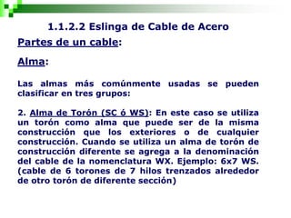 1.1.2.2 Eslinga de Cable de Acero
Partes de un cable:
Alma:
Las almas más comúnmente usadas se pueden
clasificar en tres grupos:
2. Alma de Torón (SC ó WS): En este caso se utiliza
un torón como alma que puede ser de la misma
construcción que los exteriores o de cualquier
construcción. Cuando se utiliza un alma de torón de
construcción diferente se agrega a la denominación
del cable de la nomenclatura WX. Ejemplo: 6x7 WS.
(cable de 6 torones de 7 hilos trenzados alrededor
de otro torón de diferente sección)
 