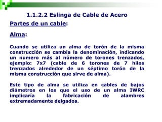 1.1.2.2 Eslinga de Cable de Acero
Partes de un cable:
Alma:
Cuando se utiliza un alma de torón de la misma
construcción se cambia la denominación, indicando
un numero más al número de torones trenzados,
ejemplo: 7x7 (cable de 6 torones de 7 hilos
trenzados alrededor de un séptimo torón de la
misma construcción que sirve de alma).
Este tipo de alma se utiliza en cables de bajos
diámetros en los que el uso de un alma IWRC
implicaría la fabricación de alambres
extremadamente delgados.
 