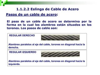 1.1.2.2 Eslinga de Cable de Acero
Pasos de un cable de acero:
El paso de un cable de acero se determina por la
forma en la cual los alambres están situados en los
torones. Los pasos de cable son:
REGULAR DERECHO
Alambres paralelos al eje del cable, torones en diagonal hacia la
derecha.
REGULAR IZQUIERDO
Alambres paralelos al eje del cable, torones en diagonal hacia la
izquierda.
 