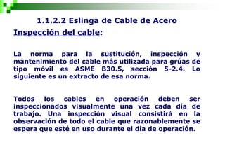 1.1.2.2 Eslinga de Cable de Acero
Inspección del cable:
La norma para la sustitución, inspección y
mantenimiento del cable más utilizada para grúas de
tipo móvil es ASME B30.5, sección 5-2.4. Lo
siguiente es un extracto de esa norma.
Todos los cables en operación deben ser
inspeccionados visualmente una vez cada día de
trabajo. Una inspección visual consistirá en la
observación de todo el cable que razonablemente se
espera que esté en uso durante el día de operación.
 