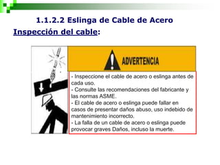1.1.2.2 Eslinga de Cable de Acero
Inspección del cable:
- Inspeccione el cable de acero o eslinga antes de
cada uso.
- Consulte las recomendaciones del fabricante y
las normas ASME.
- El cable de acero o eslinga puede fallar en
casos de presentar daños abuso, uso indebido de
mantenimiento incorrecto.
- La falla de un cable de acero o eslinga puede
provocar graves Daños, incluso la muerte.
 