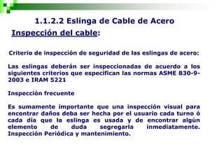 1.1.2.2 Eslinga de Cable de Acero
Inspección del cable:
Criterio de inspección de seguridad de las eslingas de acero:
Las eslingas deberán ser inspeccionadas de acuerdo a los
siguientes criterios que especifican las normas ASME B30-9-
2003 e IRAM 5221
Inspección frecuente
Es sumamente importante que una inspección visual para
encontrar daños deba ser hecha por el usuario cada turno ó
cada día que la eslinga es usada y de encontrar algún
elemento de duda segregarla inmediatamente.
Inspección Periódica y mantenimiento.
 