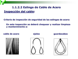 1.1.2.2 Eslinga de Cable de Acero
Inspección del cable:
Criterio de inspección de seguridad de las eslingas de acero:
En esta inspección se deberá chequear y realizar limpieza
y mantenimiento a:
cable de acero ojales guardacabos
 