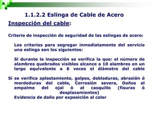 1.1.2.2 Eslinga de Cable de Acero
Inspección del cable:
Criterio de inspección de seguridad de las eslingas de acero:
Los criterios para segregar inmediatamente del servicio
una eslinga son los siguientes:
Si durante la inspección se verifica la que: el número de
alambres quebrados visibles alcance a 10 alambres en un
largo equivalente a 6 veces el diámetro del cable
Si se verifica aplastamiento, golpes, dobladuras, abrasión ó
mordeduras del cable, Corrosión severa, Daños al
empalme del ojal ó al casquillo (fisuras ó
desplazamientos)
Evidencia de daño por exposición al calor
 