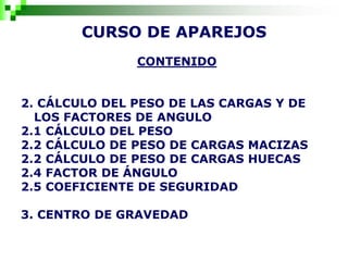 CURSO DE APAREJOS
CONTENIDO
2. CÁLCULO DEL PESO DE LAS CARGAS Y DE
LOS FACTORES DE ANGULO
2.1 CÁLCULO DEL PESO
2.2 CÁLCULO DE PESO DE CARGAS MACIZAS
2.2 CÁLCULO DE PESO DE CARGAS HUECAS
2.4 FACTOR DE ÁNGULO
2.5 COEFICIENTE DE SEGURIDAD
3. CENTRO DE GRAVEDAD
 