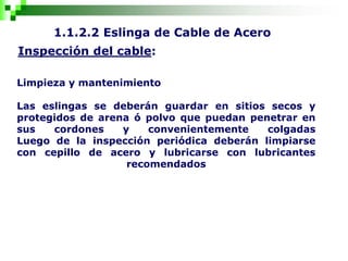 1.1.2.2 Eslinga de Cable de Acero
Inspección del cable:
Limpieza y mantenimiento
Las eslingas se deberán guardar en sitios secos y
protegidos de arena ó polvo que puedan penetrar en
sus cordones y convenientemente colgadas
Luego de la inspección periódica deberán limpiarse
con cepillo de acero y lubricarse con lubricantes
recomendados
 