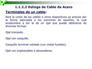 1.1.2.2 Eslinga de Cable de Acero
Terminales de un cable:
Para la unión de los cables a otros dispositivos es preciso dar
la forma adecuada a los extremos de aquellos, la cual
acostumbra a ser la de un ojal que puede obtenerse de
diversas formas:
Ojal trenzado.
Ojal con casquillo.
Casquillo terminal soldado (con metal fundido).
Ojal con sujetacables o abrazaderas.
 