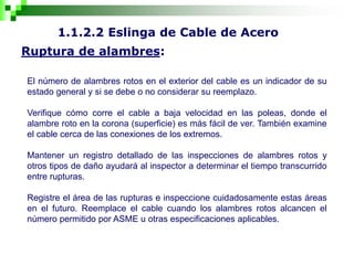 1.1.2.2 Eslinga de Cable de Acero
Ruptura de alambres:
El número de alambres rotos en el exterior del cable es un indicador de su
estado general y si se debe o no considerar su reemplazo.
Verifique cómo corre el cable a baja velocidad en las poleas, donde el
alambre roto en la corona (superficie) es más fácil de ver. También examine
el cable cerca de las conexiones de los extremos.
Mantener un registro detallado de las inspecciones de alambres rotos y
otros tipos de daño ayudará al inspector a determinar el tiempo transcurrido
entre rupturas.
Registre el área de las rupturas e inspeccione cuidadosamente estas áreas
en el futuro. Reemplace el cable cuando los alambres rotos alcancen el
número permitido por ASME u otras especificaciones aplicables.
 