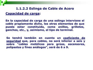 1.1.2.2 Eslinga de Cable de Acero
Capacidad de carga:
En la capacidad de carga de una eslinga interviene el
cable propiamente dicho, los otros elementos de que
pueda estar constituida, como anillos, grilletes,
ganchos, etc., y, asimismo, el tipo de terminal.
Se tendrá también en cuenta un coeficiente de
seguridad que, para cables, no será inferior a seis y
sobre "cables metálicos para grúas, ascensores,
polipastos y fines análogos", será de 6 a 9.
 