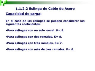 1.1.2.2 Eslinga de Cable de Acero
Capacidad de carga:
En el caso de las eslingas se pueden considerar los
siguientes coeficientes:
•Para eslingas con un solo ramal. K= 9.
•Para eslingas con dos ramales. K= 8.
•Para eslingas con tres ramales. K= 7.
•Para eslingas con más de tres ramales. K= 6.
 