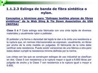 1.1.2.3 Eslinga de banda de fibra sintética o
nylon.
Conceptos y términos para "Eslingas textiles planas de fibras
sintéticas“ de la Web Sling & Tie Down Association de USA
(WSTDA)
Clase 5 ó 7 Cada eslinga esta fabricada con una cinta tejida de diversos
materiales y usualmente nylon o poliéster.
El poliéster y la forma o densidad del tejido le dan a la cinta una resistencia a
la ruptura que, en normas internacionales se expresan, usualmente, en libras
por ancho de la cinta medida en pulgadas. El fabricante de la cinta debe
certificar esta resistencia. Puede existir variaciones de una fábrica a otra pero
todas deben cumplir la resistencia mínima definida por la norma.
Las cintas con las que se construyen eslingas de uso industrial se clasifican
en dos: Clase 5 con resistencia a la ruptura mayor o igual a 6.800 libras por
pulgada de ancho y la Clase 7 con resistencia a la ruptura igual o mayor a
9.800.
 