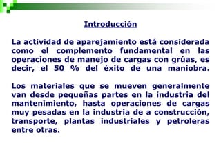 Introducción
La actividad de aparejamiento está considerada
como el complemento fundamental en las
operaciones de manejo de cargas con grúas, es
decir, el 50 % del éxito de una maniobra.
Los materiales que se mueven generalmente
van desde pequeñas partes en la industria del
mantenimiento, hasta operaciones de cargas
muy pesadas en la industria de a construcción,
transporte, plantas industriales y petroleras
entre otras.
 