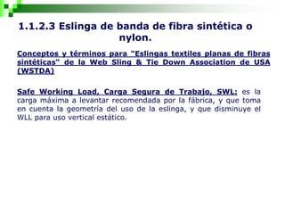 1.1.2.3 Eslinga de banda de fibra sintética o
nylon.
Conceptos y términos para "Eslingas textiles planas de fibras
sintéticas“ de la Web Sling & Tie Down Association de USA
(WSTDA)
Safe Working Load, Carga Segura de Trabajo, SWL: es la
carga máxima a levantar recomendada por la fábrica, y que toma
en cuenta la geometría del uso de la eslinga, y que disminuye el
WLL para uso vertical estático.
 