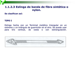 1.1.2.3 Eslinga de banda de fibra sintética o
nylon.
Se clasifican así:
TIPO I
Eslinga hecha con un Terminal metálico triangular en un
extremo y un triángulo de guarnición en el otro. Se puede usar
para tiro vertical, de cesta o con estrangulación.
 