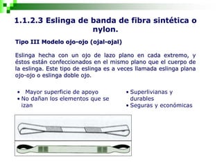 1.1.2.3 Eslinga de banda de fibra sintética o
nylon.
Tipo III Modelo ojo-ojo (ojal-ojal)
Eslinga hecha con un ojo de lazo plano en cada extremo, y
éstos están confeccionados en el mismo plano que el cuerpo de
la eslinga. Este tipo de eslinga es a veces llamada eslinga plana
ojo-ojo o eslinga doble ojo.
• Mayor superficie de apoyo
• No dañan los elementos que se
izan
• Superlivianas y
durables
• Seguras y económicas
 