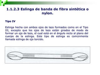 1.1.2.3 Eslinga de banda de fibra sintética o
nylon.
Tipo IV
Eslinga hecha con ambos ojos de lazo formados como en el Tipo
III, excepto que los ojos de lazo están girados de modo de
formar un ojo de lazo, el cual está en el ángulo recto al plano del
cuerpo de la eslinga. Este tipo de eslinga es comúnmente
llamada eslinga de ojo torcido.
 