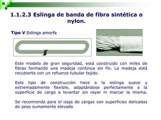 1.1.2.3 Eslinga de banda de fibra sintética o
nylon.
Tipo V Eslinga amorfa
Este modelo de gran seguridad, está construido con miles de
fibras formando una madeja continua sin fin. La madeja está
recubierta con un refuerzo tubular tejido.
Este tipo de construcción hace a la eslinga suave y
extremadamente flexible, adaptándose perfectamente a la
superficie de carga a levantar sin rayar ni marcar la misma.
Se recomienda para el izaje de cargas con superficies delicadas
de peso sumamente elevado
 