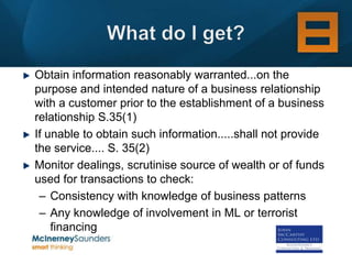 Obtain information reasonably warranted...on the
purpose and intended nature of a business relationship
with a customer prior to the establishment of a business
relationship S.35(1)
If unable to obtain such information.....shall not provide
the service.... S. 35(2)
Monitor dealings, scrutinise source of wealth or of funds
used for transactions to check:
 – Consistency with knowledge of business patterns
 – Any knowledge of involvement in ML or terrorist
    financing
 
