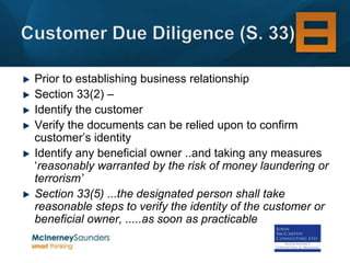 Prior to establishing business relationship
Section 33(2) –
Identify the customer
Verify the documents can be relied upon to confirm
customer’s identity
Identify any beneficial owner ..and taking any measures
‘reasonably warranted by the risk of money laundering or
terrorism’
Section 33(5) ...the designated person shall take
reasonable steps to verify the identity of the customer or
beneficial owner, .....as soon as practicable
 