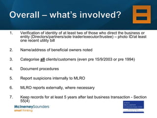 1.   Verification of identity of at least two of those who direct the business or
     entity (Directors/partners/sole trader/executor/trustee) – photo ID/at least
     one recent utility bill

2.   Name/address of beneficial owners noted

3.   Categorise all clients/customers (even pre 15/9/2003 or pre 1994)

4.   Document procedures

5.   Report suspicions internally to MLRO

6.   MLRO reports externally, where necessary

7.   Keep records for at least 5 years after last business transaction - Section
     55(4)
 