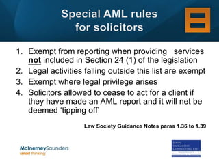 1. Exempt from reporting when providing services
   not included in Section 24 (1) of the legislation
2. Legal activities falling outside this list are exempt
3. Exempt where legal privilege arises
4. Solicitors allowed to cease to act for a client if
   they have made an AML report and it will net be
   deemed ‘tipping off’
                    Law Society Guidance Notes paras 1.36 to 1.39
 