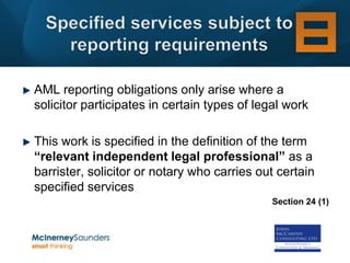 AML reporting obligations only arise where a
solicitor participates in certain types of legal work

This work is specified in the definition of the term
“relevant independent legal professional” as a
barrister, solicitor or notary who carries out certain
specified services
                                              Section 24 (1)
 