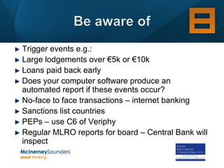 Trigger events e.g.:
Large lodgements over €5k or €10k
Loans paid back early
Does your computer software produce an
automated report if these events occur?
No-face to face transactions – internet banking
Sanctions list countries
PEPs – use C6 of Veriphy
Regular MLRO reports for board – Central Bank will
inspect
 
