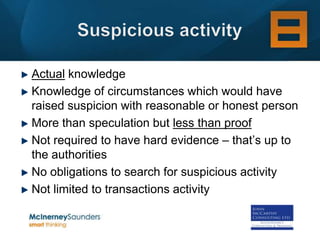 Actual knowledge
Knowledge of circumstances which would have
raised suspicion with reasonable or honest person
More than speculation but less than proof
Not required to have hard evidence – that’s up to
the authorities
No obligations to search for suspicious activity
Not limited to transactions activity
 