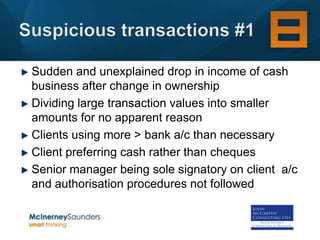Sudden and unexplained drop in income of cash
business after change in ownership
Dividing large transaction values into smaller
amounts for no apparent reason
Clients using more > bank a/c than necessary
Client preferring cash rather than cheques
Senior manager being sole signatory on client a/c
and authorisation procedures not followed
 