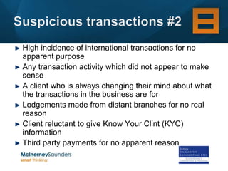 High incidence of international transactions for no
apparent purpose
Any transaction activity which did not appear to make
sense
A client who is always changing their mind about what
the transactions in the business are for
Lodgements made from distant branches for no real
reason
Client reluctant to give Know Your Clint (KYC)
information
Third party payments for no apparent reason
 