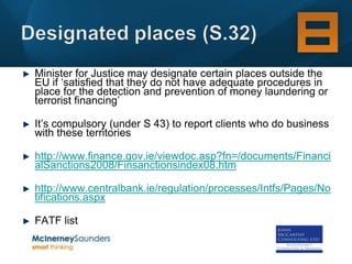 Minister for Justice may designate certain places outside the
EU if ‘satisfied that they do not have adequate procedures in
place for the detection and prevention of money laundering or
terrorist financing’

It’s compulsory (under S 43) to report clients who do business
with these territories

http://www.finance.gov.ie/viewdoc.asp?fn=/documents/Financi
alSanctions2008/Finsanctionsindex08.htm

http://www.centralbank.ie/regulation/processes/Intfs/Pages/No
tifications.aspx

FATF list
 