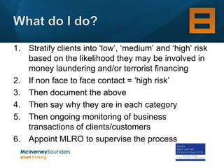 1. Stratify clients into ‘low’, ‘medium’ and ‘high’ risk
   based on the likelihood they may be involved in
   money laundering and/or terrorist financing
2. If non face to face contact = ‘high risk’
3. Then document the above
4. Then say why they are in each category
5. Then ongoing monitoring of business
   transactions of clients/customers
6. Appoint MLRO to supervise the process
 